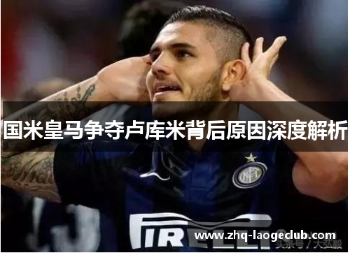 国米皇马争夺卢库米背后原因深度解析