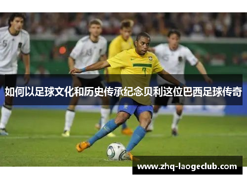 如何以足球文化和历史传承纪念贝利这位巴西足球传奇