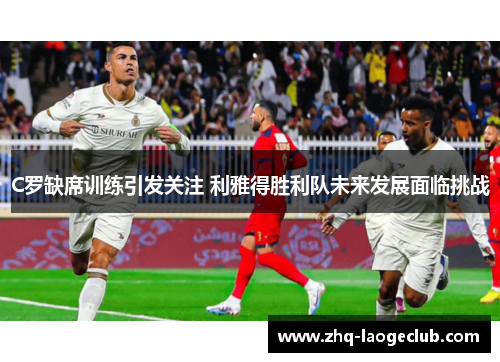 C罗缺席训练引发关注 利雅得胜利队未来发展面临挑战