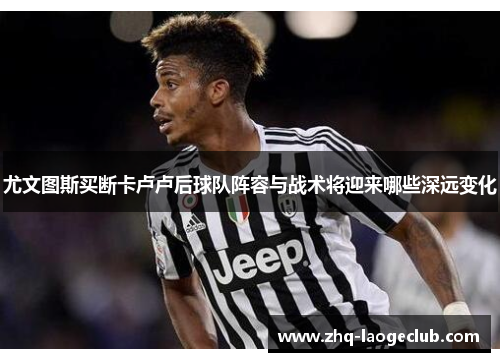 尤文图斯买断卡卢卢后球队阵容与战术将迎来哪些深远变化