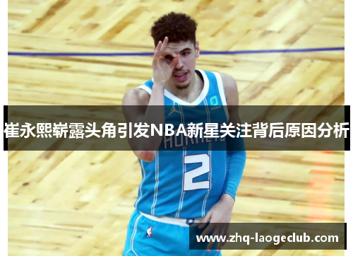 崔永熙崭露头角引发NBA新星关注背后原因分析