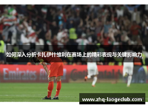 如何深入分析卡扎伊什维利在赛场上的精彩表现与关键影响力