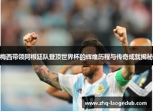 梅西带领阿根廷队登顶世界杯的辉煌历程与传奇成就揭秘