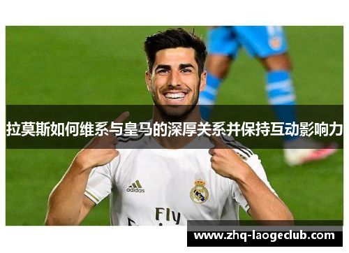 拉莫斯如何维系与皇马的深厚关系并保持互动影响力