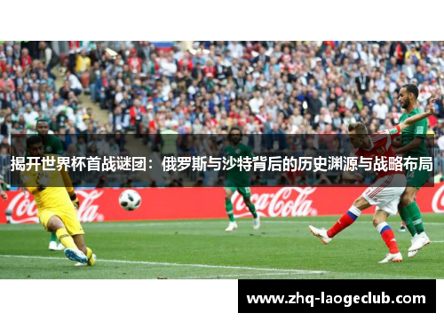 揭开世界杯首战谜团：俄罗斯与沙特背后的历史渊源与战略布局