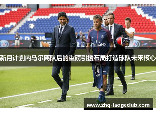 新月计划内马尔离队后的重磅引援布局打造球队未来核心