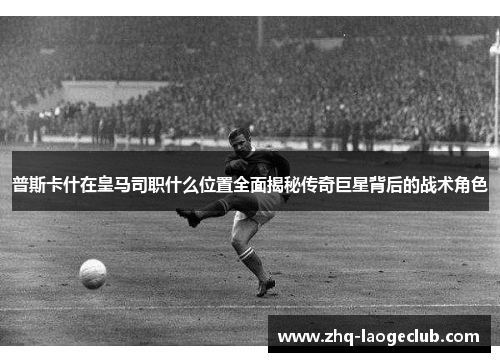 普斯卡什在皇马司职什么位置全面揭秘传奇巨星背后的战术角色
