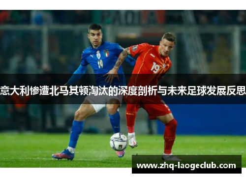 意大利惨遭北马其顿淘汰的深度剖析与未来足球发展反思