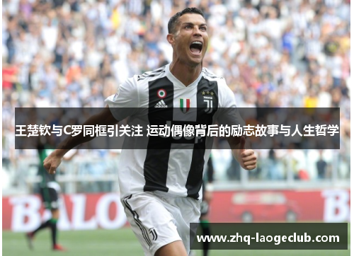 王楚钦与C罗同框引关注 运动偶像背后的励志故事与人生哲学