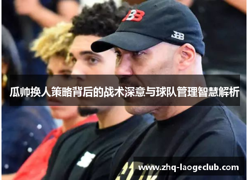 瓜帅换人策略背后的战术深意与球队管理智慧解析