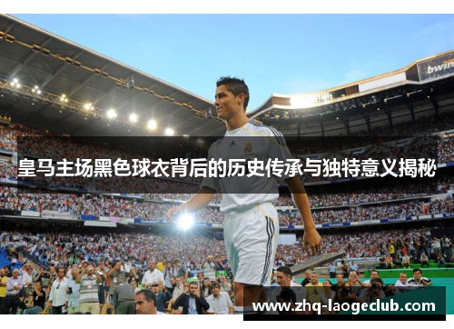 皇马主场黑色球衣背后的历史传承与独特意义揭秘