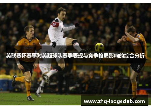 英联赛杯赛事对英超球队赛季表现与竞争格局影响的综合分析