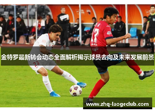 金特罗最新转会动态全面解析揭示球员去向及未来发展前景