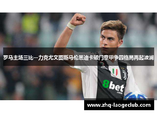 罗马主场三比一力克尤文图斯马伦恩迪卡破门意甲争四格局再起波澜